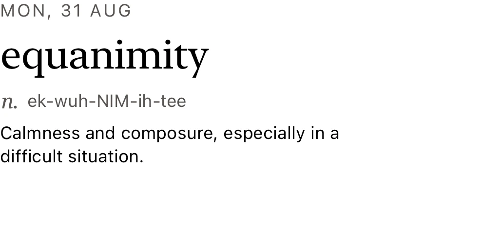 The Lock Screen widget. Monday 31 August. equanimity, noun, ek-wuh-NIM-ih-tee. Calmness and composure, especially in a difficult situation.